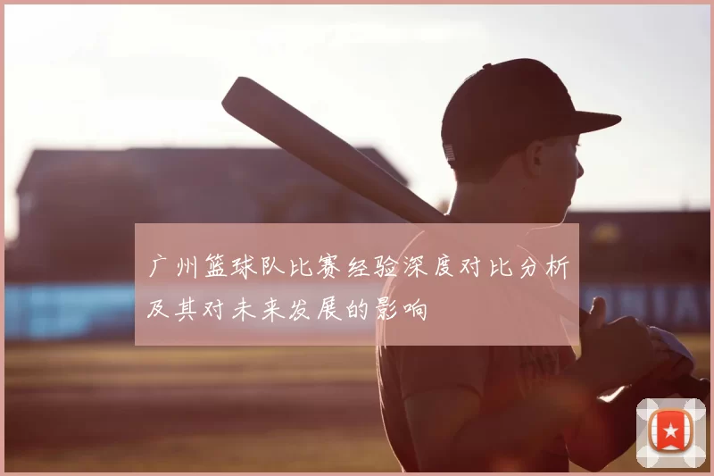 广州篮球队比赛经验深度对比分析及其对未来发展的影响