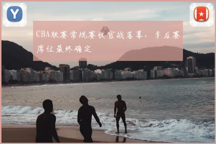 CBA联赛常规赛收官战落幕,季后赛席位最终确定