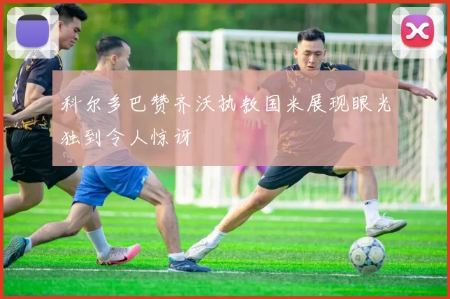 科尔多巴赞齐沃执教国米展现眼光独到令人惊讶