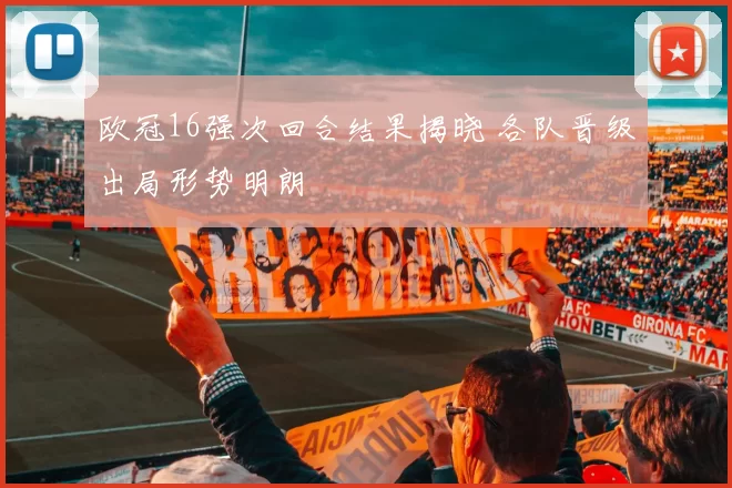 欧冠16强次回合结果揭晓 各队晋级出局形势明朗