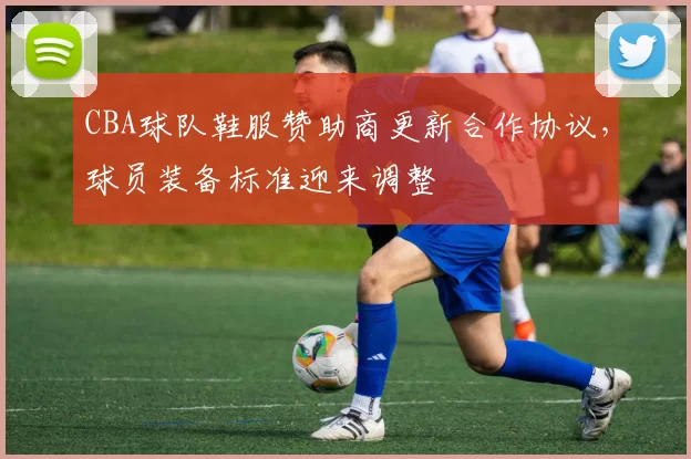 CBA球队鞋服赞助商更新合作协议，球员装备标准迎来调整
