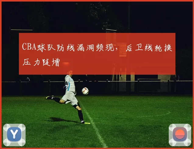 CBA球队防线漏洞频现,后卫线轮换压力陡增