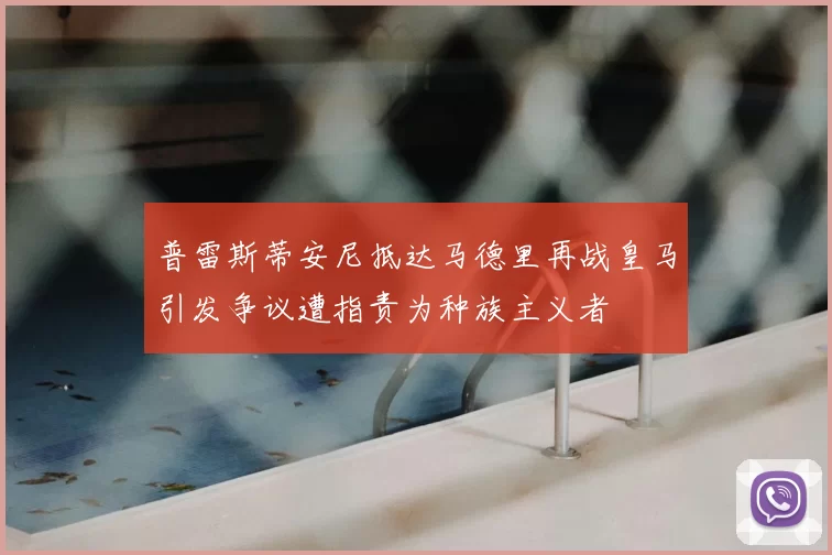 普雷斯蒂安尼抵达马德里再战皇马引发争议遭指责为种族主义者