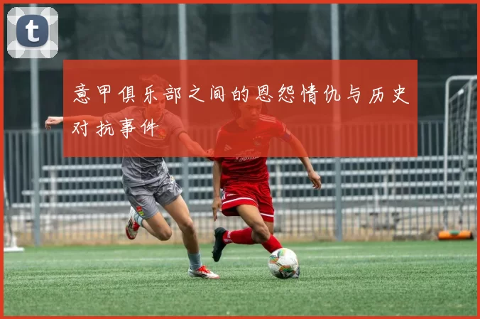 意甲俱乐部之间的恩怨情仇与历史对抗事件