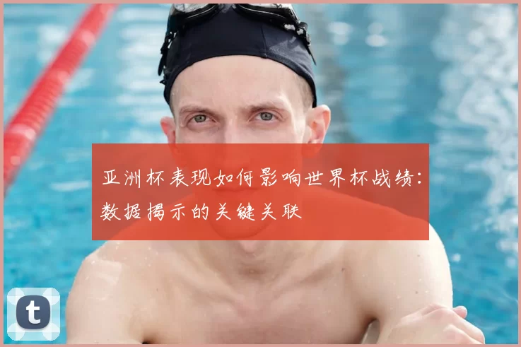 亚洲杯表现如何影响世界杯战绩:数据揭示的关键关联