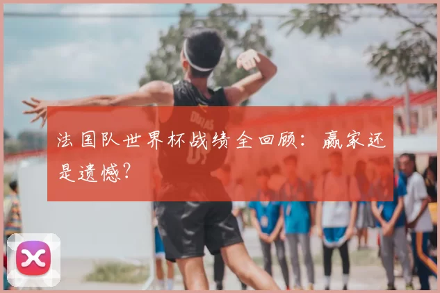 法国队世界杯战绩全回顾:赢家还是遗憾?