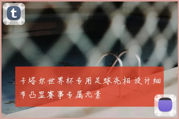 卡塔尔世界杯专用足球亮相 设计细节凸显赛事专属元素