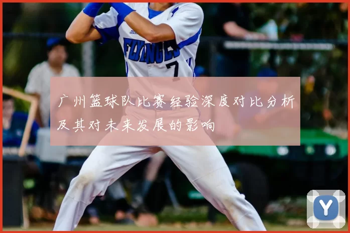 广州篮球队比赛经验深度对比分析及其对未来发展的影响
