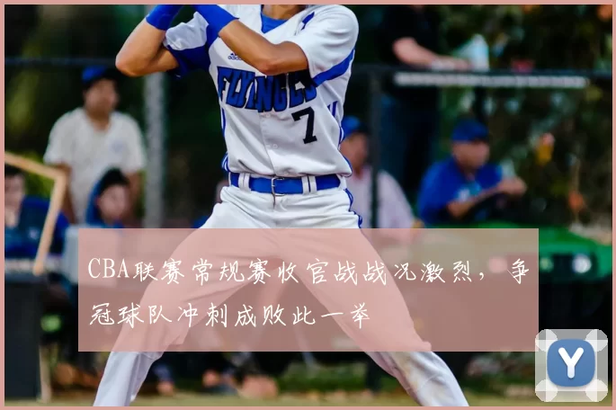 CBA联赛常规赛收官战战况激烈,争冠球队冲刺成败此一举