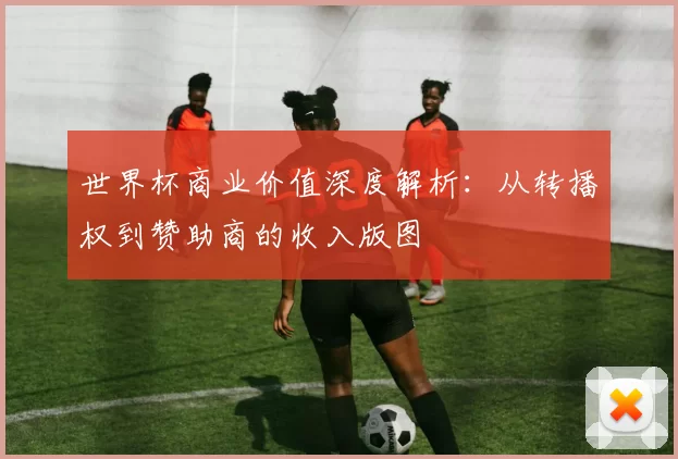 世界杯商业价值深度解析:从转播权到赞助商的收入版图