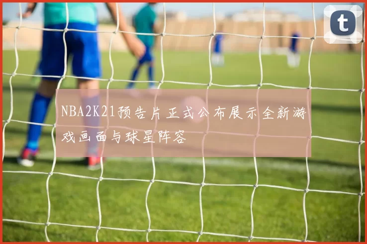 NBA2K21预告片正式公布展示全新游戏画面与球星阵容