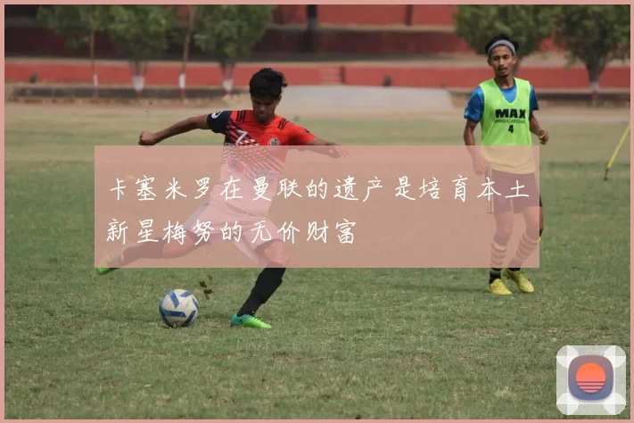 卡塞米罗在曼联的遗产是培育本土新星梅努的无价财富