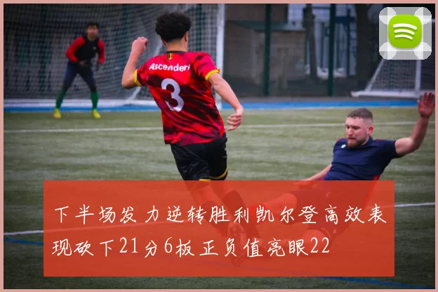 下半场发力逆转胜利凯尔登高效表现砍下21分6板正负值亮眼22