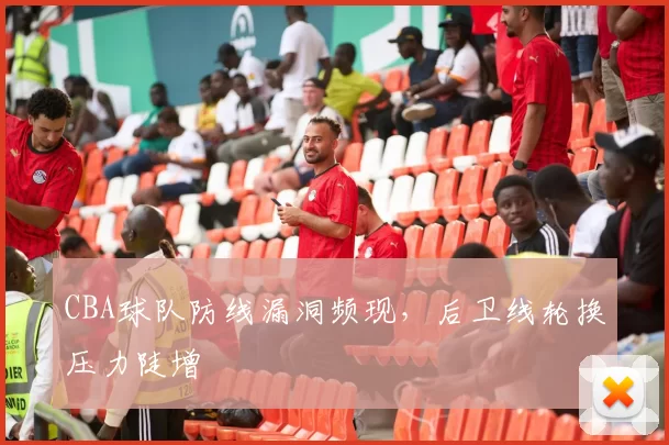 CBA球队防线漏洞频现，后卫线轮换压力陡增