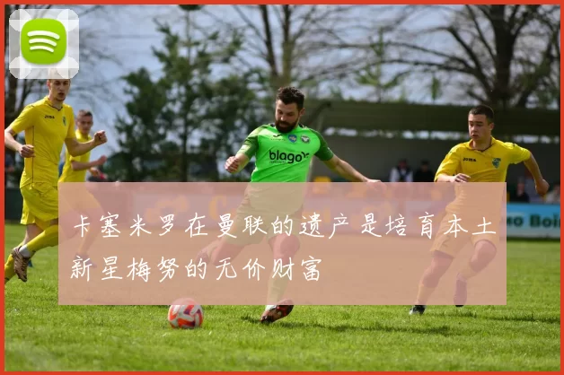卡塞米罗在曼联的遗产是培育本土新星梅努的无价财富