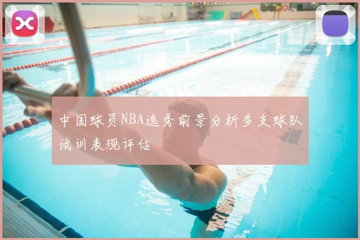 中国球员NBA选秀前景分析多支球队试训表现评估