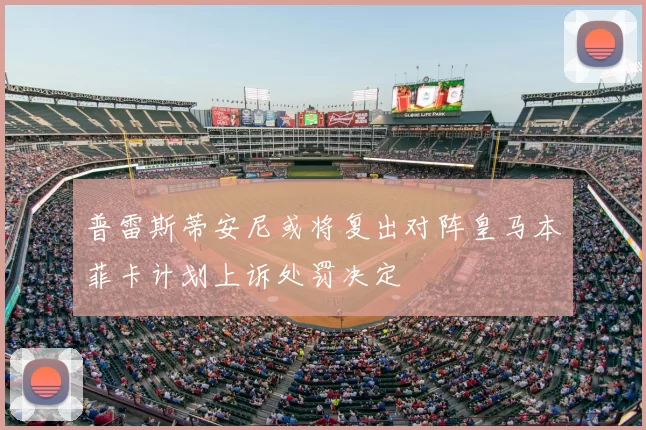 普雷斯蒂安尼或将复出对阵皇马本菲卡计划上诉处罚决定