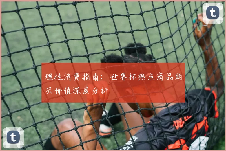 理性消费指南:世界杯热点商品购买价值深度分析