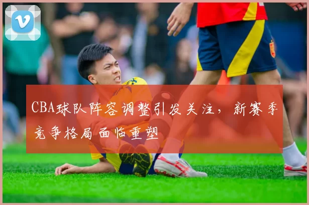 CBA球队阵容调整引发关注,新赛季竞争格局面临重塑