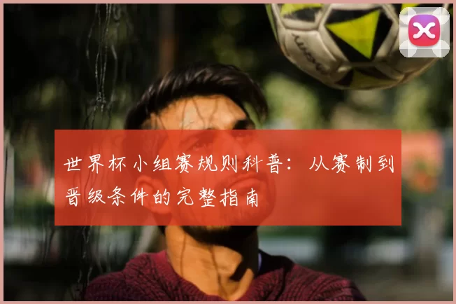 世界杯小组赛规则科普:从赛制到晋级条件的完整指南