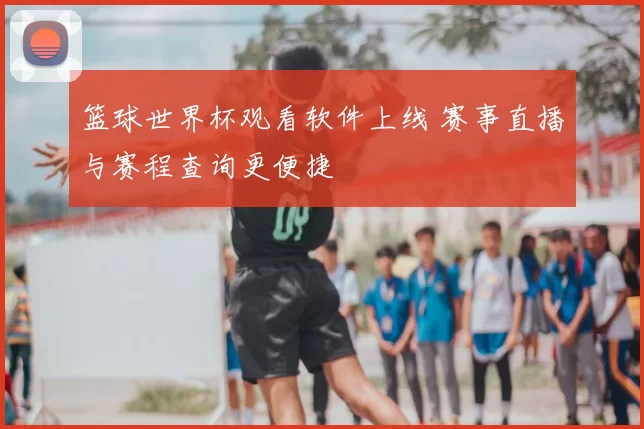 篮球世界杯观看软件上线 赛事直播与赛程查询更便捷