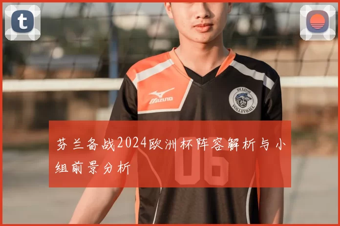 芬兰备战2024欧洲杯阵容解析与小组前景分析