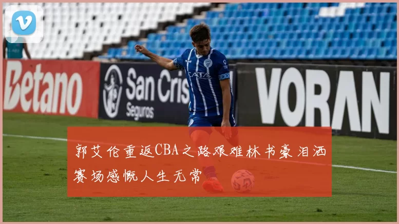郭艾伦重返CBA之路艰难林书豪泪洒赛场感慨人生无常