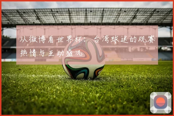 从微博看世界杯:台湾球迷的观赛热情与互动盛况