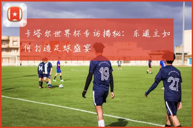 卡塔尔世界杯专访揭秘:东道主如何打造足球盛宴