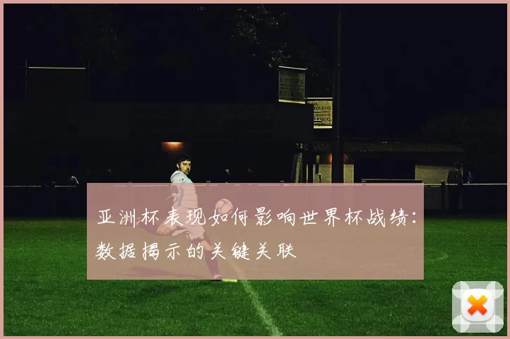 亚洲杯表现如何影响世界杯战绩:数据揭示的关键关联