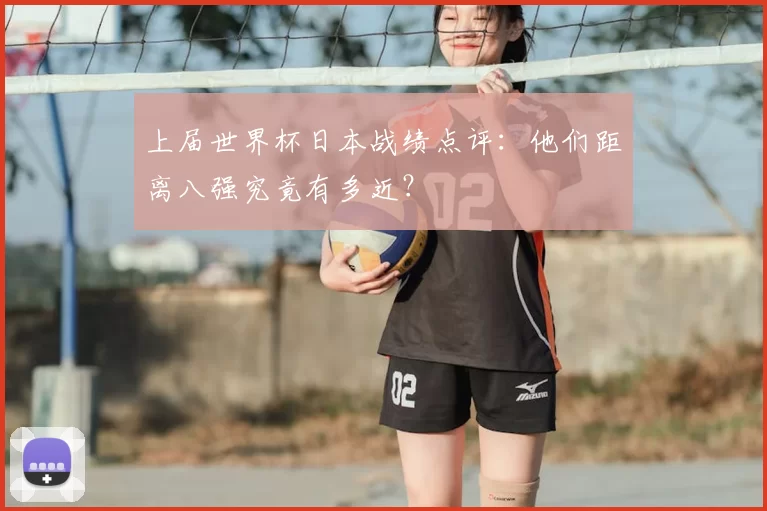 上届世界杯日本战绩点评:他们距离八强究竟有多近?