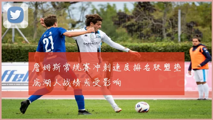詹姆斯常规赛冲刺速度排名联盟垫底湖人战绩或受影响