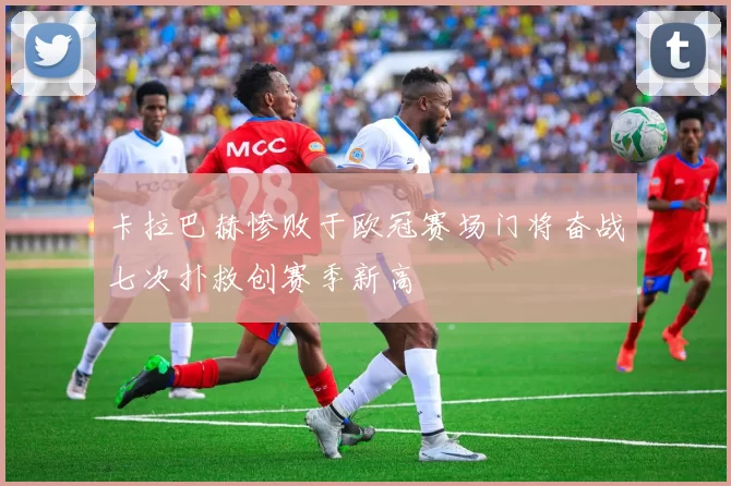 卡拉巴赫惨败于欧冠赛场门将奋战七次扑救创赛季新高