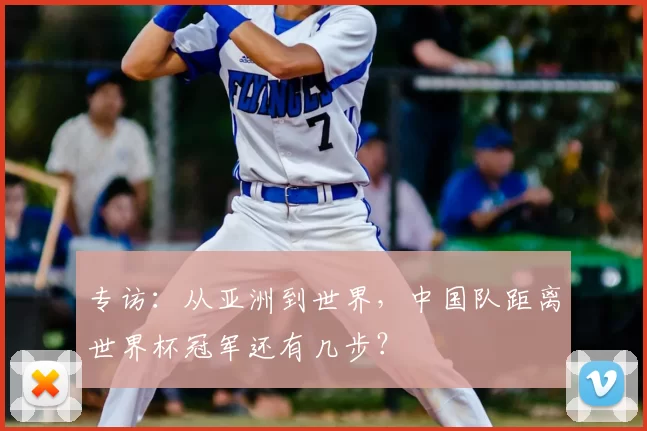 专访:从亚洲到世界,中国队距离世界杯冠军还有几步?