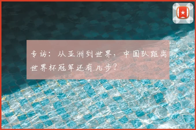 专访:从亚洲到世界,中国队距离世界杯冠军还有几步?