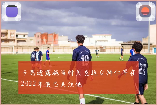 卡恩透露施洛特贝克适合拜仁早在2022年便已关注他