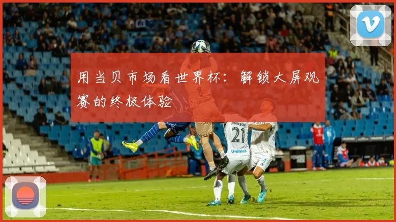用当贝市场看世界杯:解锁大屏观赛的终极体验