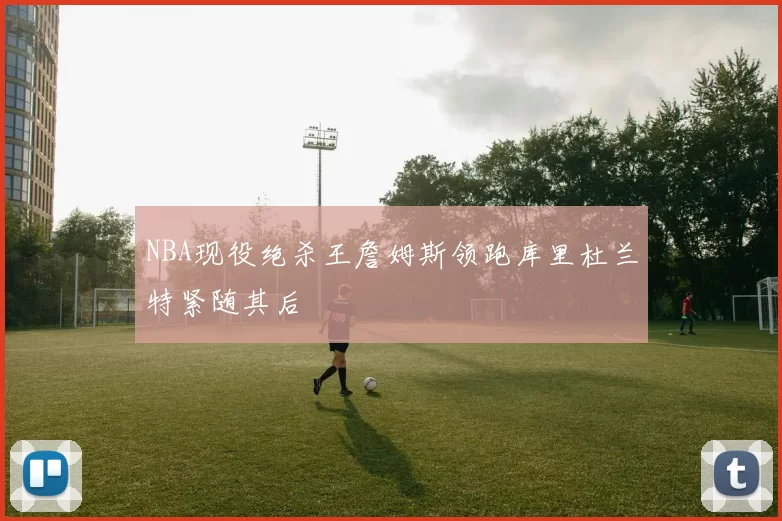 NBA现役绝杀王詹姆斯领跑库里杜兰特紧随其后