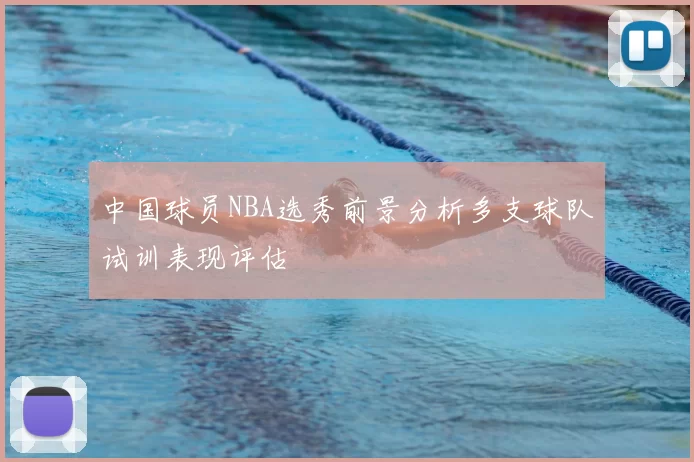 中国球员NBA选秀前景分析多支球队试训表现评估