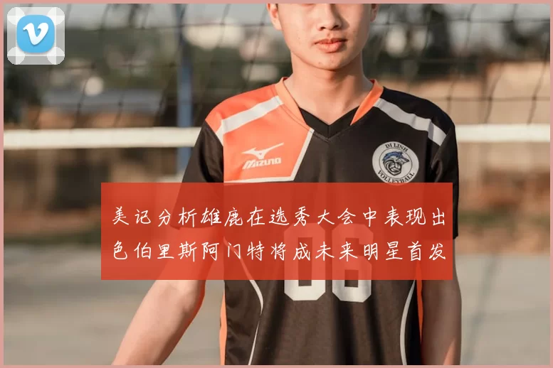 美记分析雄鹿在选秀大会中表现出色伯里斯阿门特将成未来明星首发