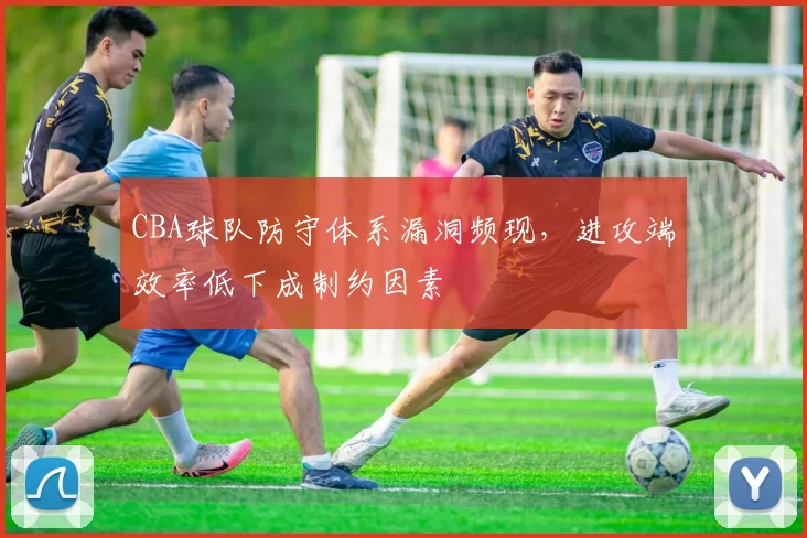 CBA球队防守体系漏洞频现,进攻端效率低下成制约因素