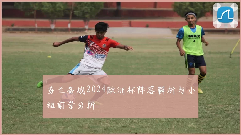 芬兰备战2024欧洲杯阵容解析与小组前景分析