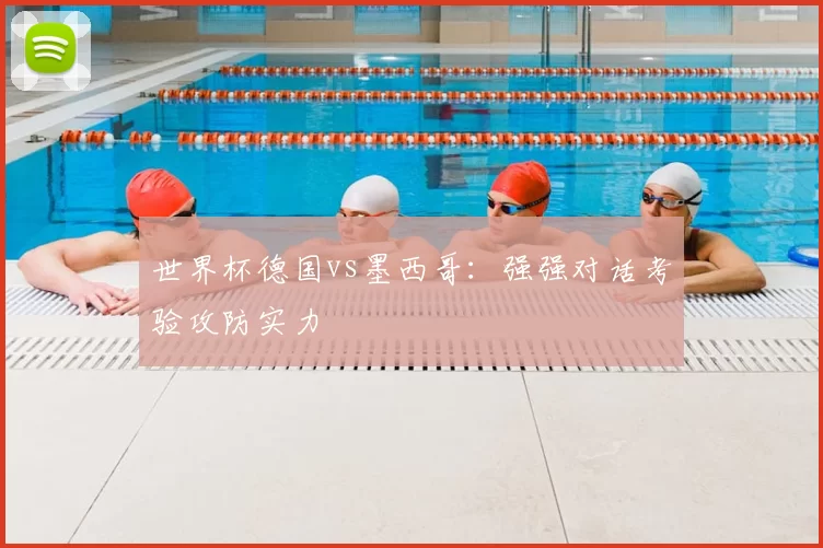 世界杯德国vs墨西哥:强强对话考验攻防实力
