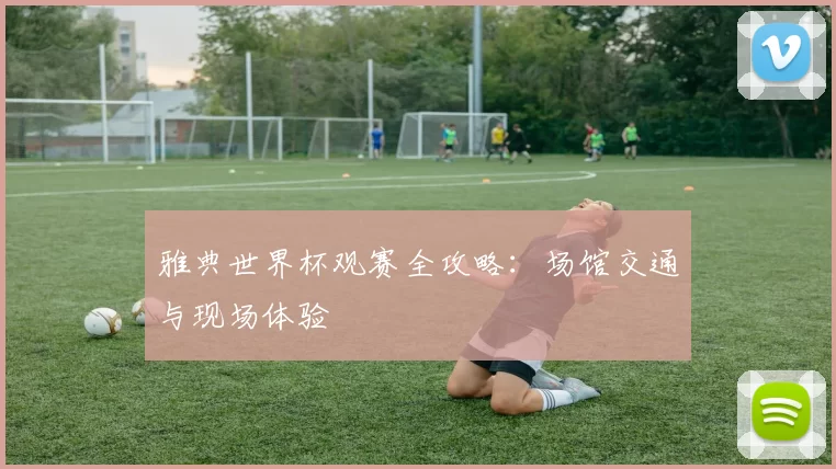雅典世界杯观赛全攻略:场馆交通与现场体验