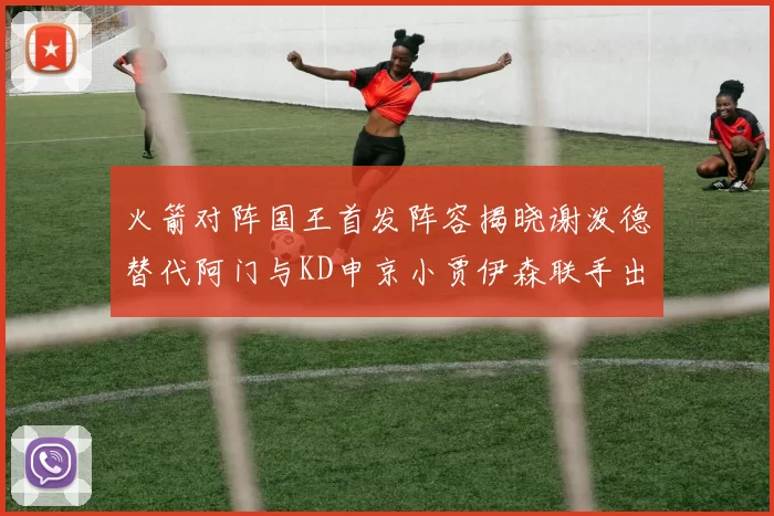 火箭对阵国王首发阵容揭晓谢泼德替代阿门与KD申京小贾伊森联手出战